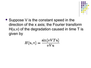  Suppose  V is the constant speed in the
 direction of the x axis; the Fourier transform
 H(u,v) of the degradation caused in time T is
 given by
 