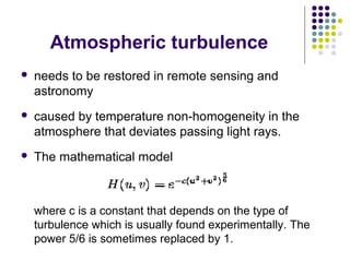 Atmospheric turbulence
   needs to be restored in remote sensing and
    astronomy
   caused by temperature non-homogeneity in the
    atmosphere that deviates passing light rays.
   The mathematical model



    where c is a constant that depends on the type of
    turbulence which is usually found experimentally. The
    power 5/6 is sometimes replaced by 1.
 