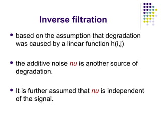 Inverse filtration
 based on the assumption that degradation
  was caused by a linear function h(i,j)

 theadditive noise nu is another source of
  degradation.

 Itis further assumed that nu is independent
  of the signal.
 