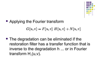  Applying   the Fourier transform



 The degradation can be eliminated if the
 restoration filter has a transfer function that is
 inverse to the degradation h ... or in Fourier
 transform H-1(u,v).
 