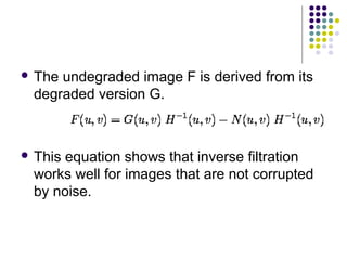  Theundegraded image F is derived from its
 degraded version G.



 Thisequation shows that inverse filtration
 works well for images that are not corrupted
 by noise.
 