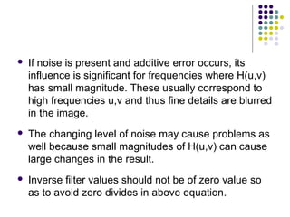    If noise is present and additive error occurs, its
    influence is significant for frequencies where H(u,v)
    has small magnitude. These usually correspond to
    high frequencies u,v and thus fine details are blurred
    in the image.
   The changing level of noise may cause problems as
    well because small magnitudes of H(u,v) can cause
    large changes in the result.
   Inverse filter values should not be of zero value so
    as to avoid zero divides in above equation.
 