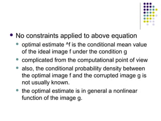  No   constraints applied to above equation
    optimal estimate ^f is the conditional mean value
     of the ideal image f under the condition g
    complicated from the computational point of view
    also, the conditional probability density between
     the optimal image f and the corrupted image g is
     not usually known.
    the optimal estimate is in general a nonlinear
     function of the image g.
 