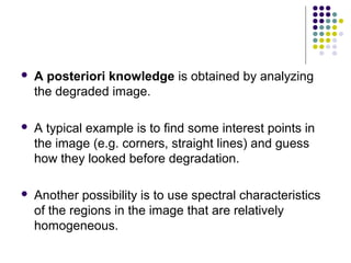    A posteriori knowledge is obtained by analyzing
    the degraded image.

   A typical example is to find some interest points in
    the image (e.g. corners, straight lines) and guess
    how they looked before degradation.

   Another possibility is to use spectral characteristics
    of the regions in the image that are relatively
    homogeneous.
 