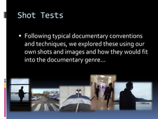 Shot Tests

 Following typical documentary conventions
  and techniques, we explored these using our
  own shots and images and how they would fit
  into the documentary genre...
 