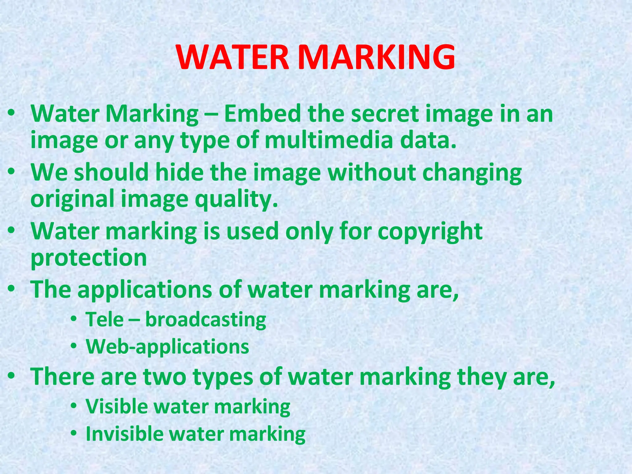 WATER MARKING
• Water Marking – Embed the secret image in an
image or any type of multimedia data.
• We should hide the image without changing
original image quality.
• Water marking is used only for copyright
protection
• The applications of water marking are,
• Tele – broadcasting
• Web-applications
• There are two types of water marking they are,
• Visible water marking
• Invisible water marking
 