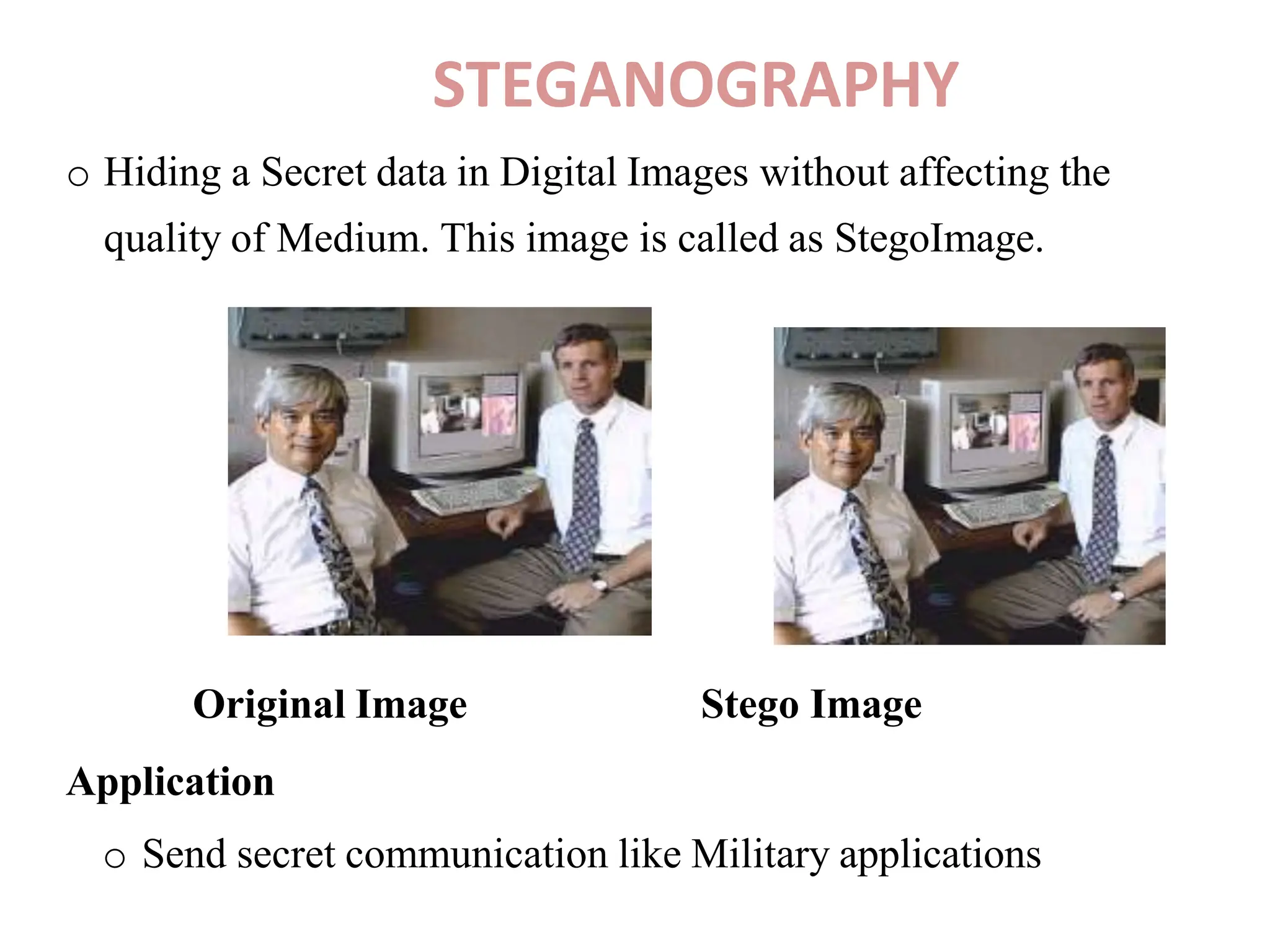 STEGANOGRAPHY
o Hiding a Secret data in Digital Images without affecting the
quality of Medium. This image is called as StegoImage.
Original Image
Application
Stego Image
o Send secret communication like Military applications
 