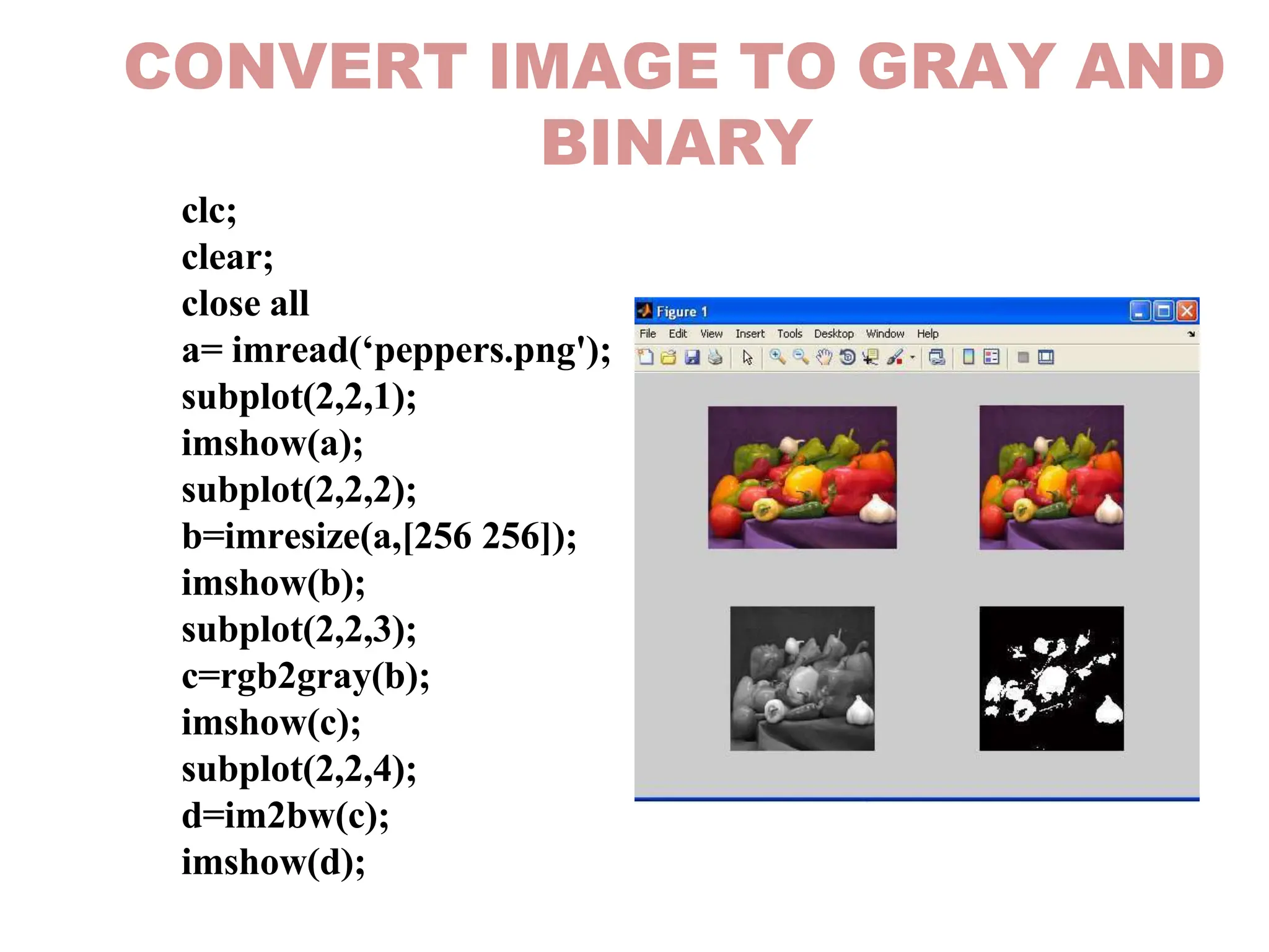 CONVERT IMAGE TO GRAY AND
BINARY
clc;
clear;
close all
a= imread(‘peppers.png');
subplot(2,2,1);
imshow(a);
subplot(2,2,2);
b=imresize(a,[256 256]);
imshow(b);
subplot(2,2,3);
c=rgb2gray(b);
imshow(c);
subplot(2,2,4);
d=im2bw(c);
imshow(d);
 
