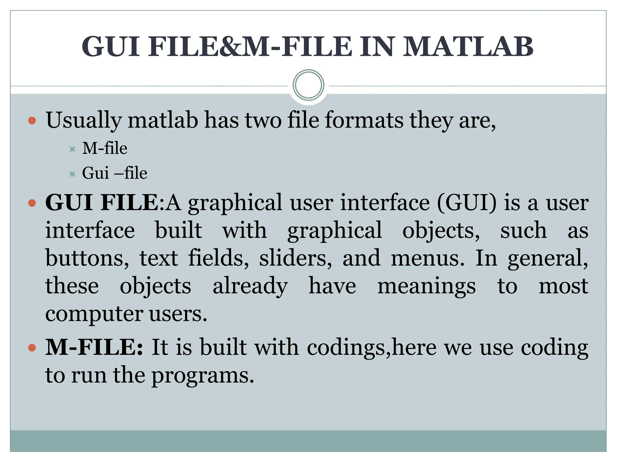 GUI FILE&M-FILE IN MATLAB
 Usually matlab has two file formats they are,
 M-file
 Gui –file
 GUI FILE:A graphical user interface (GUI) is a user
interface built with graphical objects, such as
buttons, text fields, sliders, and menus. In general,
these objects already have meanings to most
computer users.
 M-FILE: It is built with codings,here we use coding
to run the programs.
 