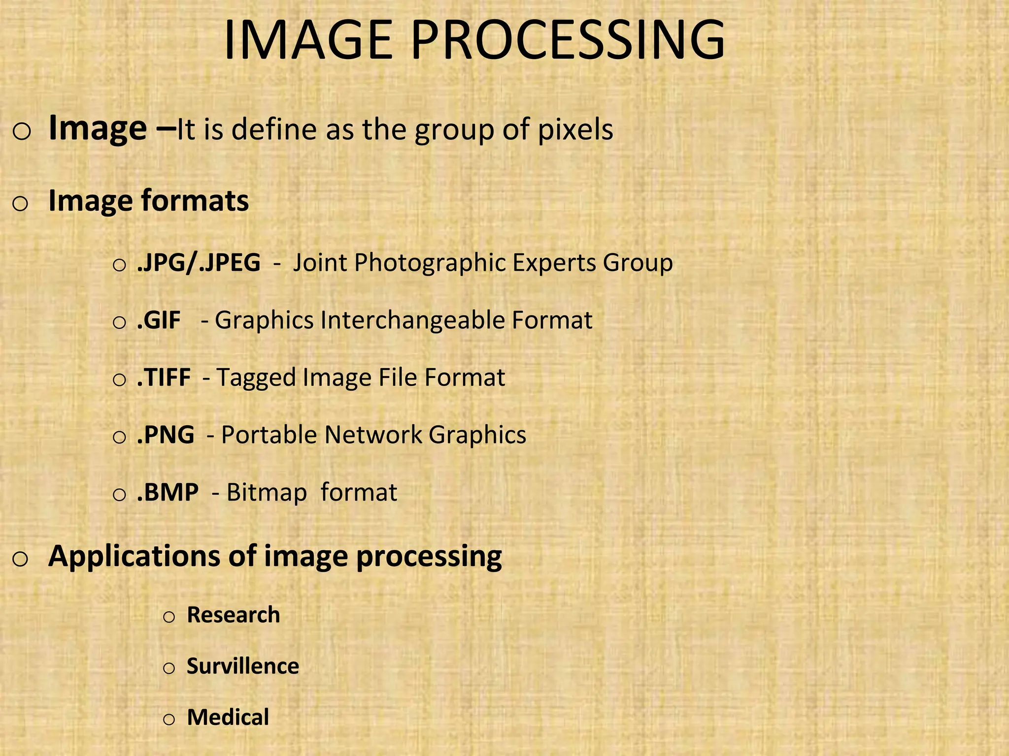 IMAGE PROCESSING
o Image –It is define as the group of pixels
o Image formats
o .JPG/.JPEG - Joint Photographic Experts Group
o .GIF - Graphics Interchangeable Format
o .TIFF - Tagged Image File Format
o .PNG - Portable Network Graphics
o .BMP - Bitmap format
o Applications of image processing
o Research
o Survillence
o Medical
 