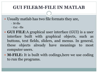 GUI FILE&M-FILE IN MATLAB
 Usually matlab has two file formats they are,
 M-file
 Gui –file
 GUI FILE:A graphical user interface (GUI) is a user
interface built with graphical objects, such as
buttons, text fields, sliders, and menus. In general,
these objects already have meanings to most
computer users.
 M-FILE: It is built with codings,here we use coding
to run the programs.
 