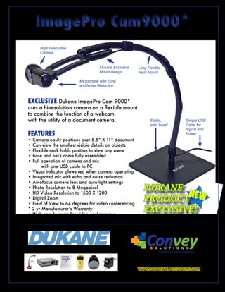 ImagePro Cam9000*
             Webcam & Document Camera in one affordable solution

                   High Resolution
                   Camera



                                                                            Dukane Exclusive               Long Flexible
                                                                            Mount Design                   Neck Mount

                                                        Microphone with Echo
                                                        and Noise Reduction



       EXCLUSIVE Dukane ImagePro Cam 9000*
       uses a hi-resolution camera on a flexible mount
       to combine the function of a webcam
       with the utility of a document camera.                                                                       Stable,                    Simple USB
                                                                                                                    solid base*                Cable for
                                                                                                                                               Signal and
       FEATURES                                                                                                                                Power
       • Camera easily positions over 8.5” X 11” document
       • Can view the smallest visible details on objects
       • Flexible neck holds position to view any scene
       • Base and neck come fully assembled
       • Full operation of camera and mic
              with one USB cable to PC
       • Visual indicator glows red when camera operating
       • Integrated mic with echo and noise reduction
       • Autofocus camera lens and auto light settings
       • Photo Resolution to 8 Megapixel                                                                       DUKANE
                                                                                                                       N
                                                                                                               PRODUCT EW
       • HD Video Resolution to 1600 X 1200
       • Digital Zoom
       • Field of View to 64 degrees for video conferencing
       * 2 yr Manufacturer’s Warranty
       • Web cam features for video conferencing
                                                                                                               EXCLUSIVE!
                                                                                                               “*Patent Pending”
            T H E          A L L         N E W




        Education. Presentation. Inspiration.
                                                                                                                 Convey
                                                                                                                    S O L U T I O N S

                                                                                                Convey by Dukane delivers control of classroom audio visual assets in
                                                                                                         sync with our Convey Student Response System.
                                                                                                       Experience tomorrow's classroom today with Convey.
                                                                                                           WWW.CONVEYCLASSROOMS.COM
Document cameras • Data Projectors • Slates • Student Response • Audio Enhancement • AV Carts
               and more! www.dukcorp.com/av • wwwconveyclassrooms.com
 