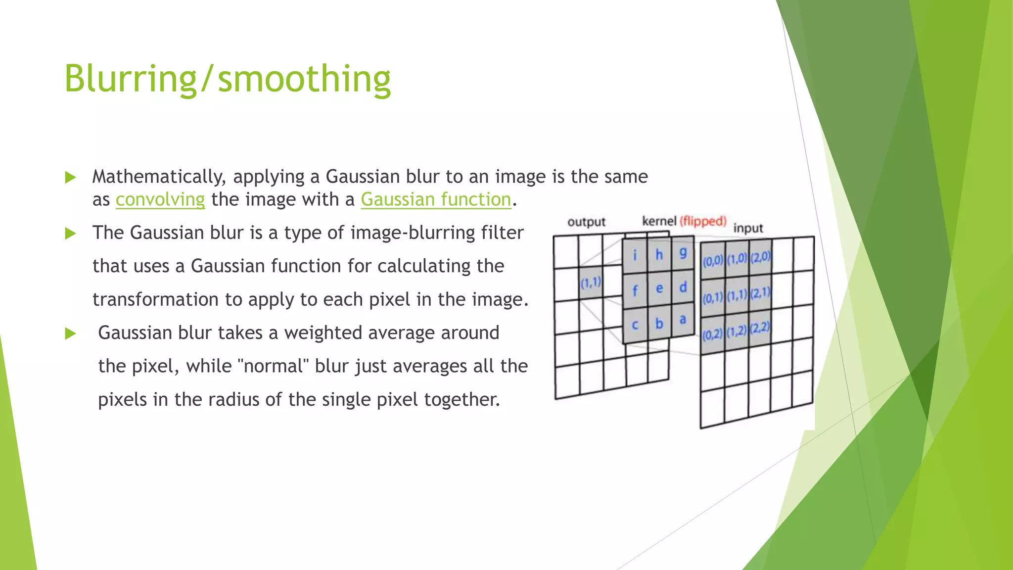 Blurring/smoothing
 Mathematically, applying a Gaussian blur to an image is the same
as convolving the image with a Gaussian function.
 The Gaussian blur is a type of image-blurring filter
that uses a Gaussian function for calculating the
transformation to apply to each pixel in the image.
 Gaussian blur takes a weighted average around
the pixel, while "normal" blur just averages all the
pixels in the radius of the single pixel together.
 