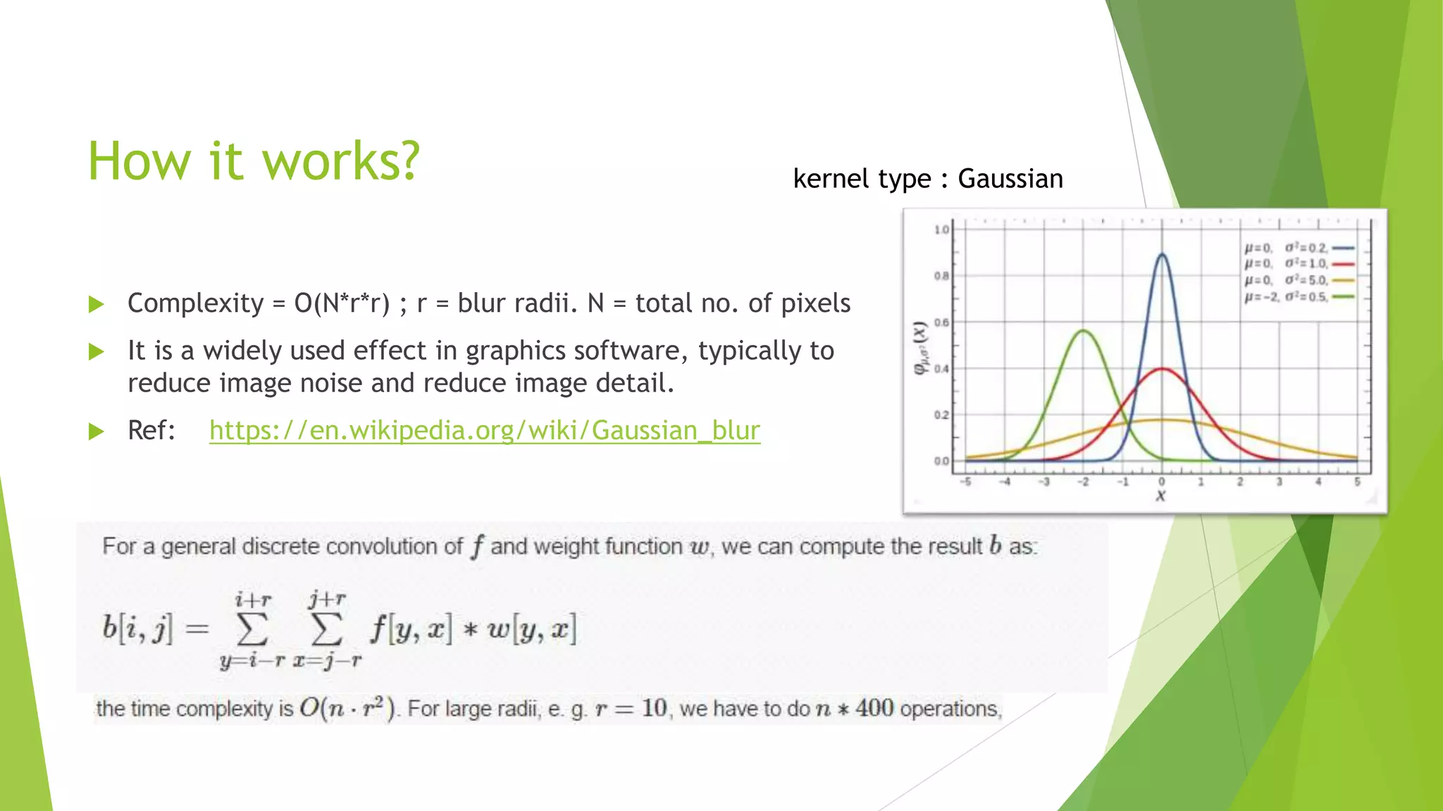 How it works? kernel type : Gaussian
 Complexity = O(N*r*r) ; r = blur radii. N = total no. of pixels
 It is a widely used effect in graphics software, typically to
reduce image noise and reduce image detail.
 Ref: https://en.wikipedia.org/wiki/Gaussian_blur
 