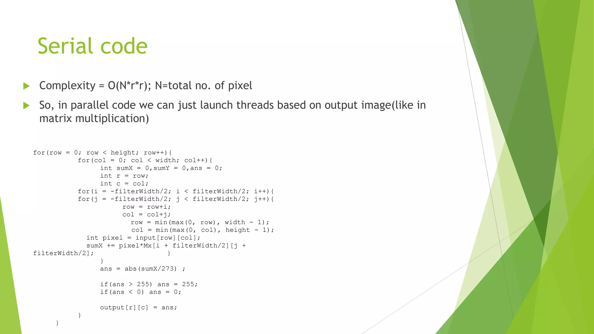Serial code
 Complexity = O(N*r*r); N=total no. of pixel
 So, in parallel code we can just launch threads based on output image(like in
matrix multiplication)
for(row = 0; row < height; row++){
for(col = 0; col < width; col++){
int sumX = 0,sumY = 0,ans = 0;
int r = row;
int c = col;
for(i = -filterWidth/2; i < filterWidth/2; i++){
for(j = -filterWidth/2; j < filterWidth/2; j++){
row = row+i;
col = col+j;
row = min(max(0, row), width - 1);
col = min(max(0, col), height - 1);
int pixel = input[row][col];
sumX += pixel*Mx[i + filterWidth/2][j +
filterWidth/2]; }
}
ans = abs(sumX/273) ;
if(ans > 255) ans = 255;
if(ans < 0) ans = 0;
output[r][c] = ans;
}
}
 