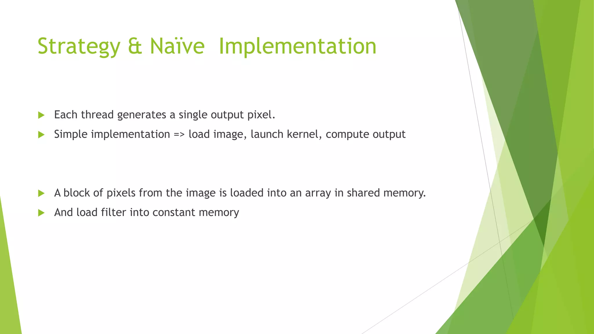 Strategy & Naïve Implementation
 Each thread generates a single output pixel.
 Simple implementation => load image, launch kernel, compute output
 A block of pixels from the image is loaded into an array in shared memory.
 And load filter into constant memory
 