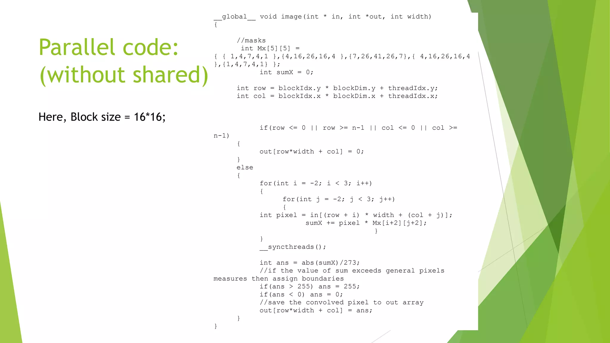Parallel code:
(without shared)
Here, Block size = 16*16;
__global__ void image(int * in, int *out, int width)
{
//masks
int Mx[5][5] =
{ { 1,4,7,4,1 },{4,16,26,16,4 },{7,26,41,26,7},{ 4,16,26,16,4
},{1,4,7,4,1} };
int sumX = 0;
int row = blockIdx.y * blockDim.y + threadIdx.y;
int col = blockIdx.x * blockDim.x + threadIdx.x;
if(row <= 0 || row >= n-1 || col <= 0 || col >=
n-1)
{
out[row*width + col] = 0;
}
else
{
for(int i = -2; i < 3; i++)
{
for(int j = -2; j < 3; j++)
{
int pixel = in[(row + i) * width + (col + j)];
sumX += pixel * Mx[i+2][j+2];
}
}
__syncthreads();
int ans = abs(sumX)/273;
//if the value of sum exceeds general pixels
measures then assign boundaries
if(ans > 255) ans = 255;
if(ans < 0) ans = 0;
//save the convolved pixel to out array
out[row*width + col] = ans;
}
}
 