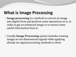What is Image Processing 
Image processing is a method to convert an image 
into digital form and perform some operations on it, in 
order to get an enhanced image or to extract some 
useful information from it. 
Usually Image Processing system includes treating 
images as two dimensional signals while applying 
already set signal processing methods to them. 
 