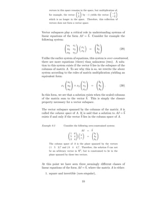vectors in this space remains in the space, but multiplication of,
                                 1                                −1
      for example, the vector         by −1 yields the vector
                                 2                                −2
      which is no longer in the space. Therefore, this collection of
      vectors does not form a vector space.



Vector subspaces play a critical role in understanding systems of
linear equations of the form Ax = b. Consider for example the
following system:
                      u1       v1                   b1
                                                       
                     u2               x1
                               v2              =  b2                    (29)
                                       x2
                      u3       v3                   b3
Unlike the earlier system of equations, this system is over-constrained,
there are more equations (three) than unknowns (two). A solu-
tion to this system exists if the vector b lies in the subspace of the
columns of matrix A. To see why this is so, we rewrite the above
system according to the rules of matrix multiplication yielding an
equivalent form:
                      u1          v1       b1
                                                     

                 x1  u2  + x2  v2  =  b2  .                          (30)
                      u3          v3       b3
In this form, we see that a solution exists when the scaled columns
of the matrix sum to the vector b. This is simply the closure
property necessary for a vector subspace.

The vector subspace spanned by the columns of the matrix A is
called the column space of A. It is said that a solution to Ax = b
exists if and only if the vector b lies in the column space of A.


Example 0.2         Consider the following over-constrained system:

                                       Ax   =    b
                           1   0                     b1
                                       u
                           5   4            =        b2
                                       v
                           2   4                     b3
      The column space of A is the plane spanned by the vectors
      ( 1 5 2 )t and ( 0 4 4 )t . Therefore, the solution b can not
      be an arbitrary vector in R3 , but is constrained to lie in the
      plane spanned by these two vectors.



At this point we have seen three seemingly diﬀerent classes of
linear equations of the form Ax = b, where the matrix A is either:
  1. square and invertible (non-singular),

                                       10
 