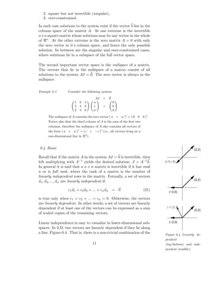 2. square but not invertible (singular),
  3. over-constrained.

In each case solutions to the system exist if the vector b lies in the
column space of the matrix A. At one extreme is the invertible
n×n square matrix whose solutions may be any vector in the whole
of Rn . At the other extreme is the zero matrix A = 0 with only
the zero vector in it’s column space, and hence the only possible
solution. In between are the singular and over-constrained cases,
where solutions lie in a subspace of the full vector space.

The second important vector space is the nullspace of a matrix.
The vectors that lie in the nullspace of a matrix consist of all
solutions to the system Ax = 0. The zero vector is always in the
nullspace.


Example 0.3          Consider the following system:

                                           Ax    =   0
                         1   0   1        u              0
                         5   4   9        v      =       0
                         2   4   6        w              0

      The nullspace of A contains the zero vector ( u        v   w )t = ( 0   0   0 )t .
      Notice also that the third column of A is the sum of the ﬁrst two
      columns, therefore the nullspace of A also contains all vectors of
      the form ( u   v   w )t = ( c   c    −c )t (i.e., all vectors lying on a
                                 3
      one-dimensional line in R ).


0.4 Basis                                                                                                    (2,2)

Recall that if the matrix A in the system Ax = b is invertible, then
left multiplying with A−1 yields the desired solution: x = A−1 b.                          (−1,−1)
In general it is said that a n × n matrix is invertible if it has rank
n or is full rank, where the rank of a matrix is the number of
linearly independent rows in the matrix. Formally, a set of vectors
                                                                                                             (2,2)
u1 , u2 , ..., un are linearly independent if:

                     c1 u1 + c2 u2 + ... + cn un = 0                              (31)       (−2,0)

is true only when c1 = c2 = ... = cn = 0. Otherwise, the vectors
are linearly dependent. In other words, a set of vectors are linearly
dependent if at least one of the vectors can be expressed as a sum                          (−1,2)
                                                                                                             (2,2)
of scaled copies of the remaining vectors.

Linear independence is easy to visualize in lower-dimensional sub-                           (−2,0)
spaces. In 2-D, two vectors are linearly dependent if they lie along
a line, Figure 0.4. That is, there is a non-trivial combination of the                     Figure 0.4 Linearly de-
                                                                                           pendent
                                          11                                               (top/bottom) and inde-
                                                                                           pendent (middle).
 