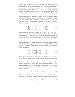 vectors that yields the zero vector. In 2-D, any three vectors are
guaranteed to be linearly dependent. For example, in Figure 0.4,
the vector ( −1 2 ) can be expressed as a sum of the remaining
                               3
linearly independent vectors: 2 ( −2 0 ) + ( 2 2 ). In 3-D, three
vectors are linearly dependent if they lie in the same plane. Also
in 3-D, any four vectors are guaranteed to be linearly dependent.

Linear independence is directly related to the nullspace of a ma-
trix. Speciﬁcally, the columns of a matrix are linearly independent
(i.e., the matrix is full rank) if the matrix nullspace contains only
the zero vector. For example, consider the following system of
linear equations:

                 u1    v1   w1     x1       0
                                            
                u2    v2   w2   x2  =  0  .                (32)
                 u3    v3   w3     x3       0

Recall that the nullspace contains all vectors x such that x1 u +
x2 v + x3 w = 0. Notice that this is also the condition for linear
independence. If the only solution is the zero vector then the
vectors are linearly independent and the matrix is full rank and
invertible.

Linear independence is also related to the column space of a ma-
trix. If the column space of a n × n matrix is all of Rn , then the
matrix is full rank. For example, consider the following system of
linear equations:

                 u1   v1    w1     x1       b1
                                              
                u2   v2    w2   x2  =  b2  .               (33)
                 u3   v3    w3     x3       b3

If the the matrix is full rank, then the solution b can be any vector
in R3 . In such cases, the vectors u, v, w are said to span the space.

Now, a linear basis of a vector space is a set of linearly independent
vectors that span the space. Both conditions are important. Given
an n dimensional vector space with n basis vectors v1 , ..., vn , any
vector u in the space can be written as a linear combination of
these n vectors:

                      u = a1 v1 + ... + an vn .                  (34)

In addition, the linear independence guarantees that this linear
combination is unique. If there is another combination such that:

                      u = b1 v1 + ... + bn vn ,                  (35)

                                 12
 
