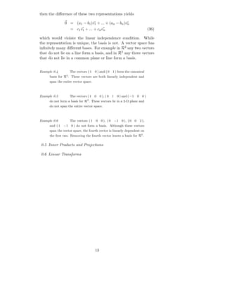 then the diﬀerence of these two representations yields

                0 = (a1 − b1 )v1 + ... + (an − bn )vn
                     = c1 v1 + ... + cn vn                                                 (36)

which would violate the linear independence condition. While
the representation is unique, the basis is not. A vector space has
inﬁnitely many diﬀerent bases. For example in R2 any two vectors
that do not lie on a line form a basis, and in R3 any three vectors
that do not lie in a common plane or line form a basis.


Example 0.4          The vectors ( 1   0 ) and ( 0      1 ) form the canonical
      basis for R2 . These vectors are both linearly independent and
      span the entire vector space.



Example 0.5          The vectors ( 1   0    0 ), ( 0    1    0 ) and ( −1       0     0)
      do not form a basis for R3 . These vectors lie in a 2-D plane and
      do not span the entire vector space.



Example 0.6          The vectors ( 1   0     0 ), ( 0       −1   0 ), ( 0   0       2 ),
      and ( 1   −1   0 ) do not form a basis. Although these vectors
      span the vector space, the fourth vector is linearly dependent on
      the ﬁrst two. Removing the fourth vector leaves a basis for R3 .

0.5 Inner Products and Projections

0.6 Linear Transforms




                                       13
 