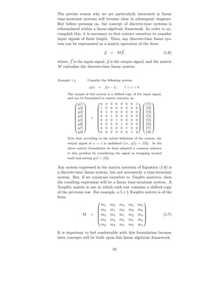 The precise reason why we are particularly interested in linear
time-invariant systems will become clear in subsequent chapters.
But before pressing on, the concept of discrete-time systems is
reformulated within a linear-algebraic framework. In order to ac-
complish this, it is necessary to ﬁrst restrict ourselves to consider
input signals of ﬁnite length. Then, any discrete-time linear sys-
tem can be represented as a matrix operation of the form:

                                    g = Mf,                                     (1.6)

where, f is the input signal, g is the output signal, and the matrix
M embodies the discrete-time linear system.


Example 1.4           Consider the following system:

                       g[x]   =     f [x − 1],         1 < x < 8.

      The output of this system is a shifted copy of the input signal,
      and can be formulated in matrix notation as:
             g[1]               0   0    0    0   0    0   0    1     f [1]
                                                                     
            g[2]            1    0    0    0   0    0   0    0   f [2] 
            g[3]            0    1    0    0   0    0   0    0   f [3] 
                                                                       
            g[4]            0    0    1    0   0    0   0    0   f [4] 
                 
            g[5]     =      
                              0
                                                                          
                                 0    0    1   0    0   0    0   f [5] 
                                                                          
            g[6]            0    0    0    0   1    0   0    0   f [6] 
             g[7]               0   0    0    0   0    1   0    0     f [7]
                                                                       
             g[8]               0   0    0    0   0    0   1    0     f [8]
      Note that according to the initial deﬁnition of the system, the
      output signal at x = 1 is undeﬁned (i.e., g[1] = f [0]). In the
      above matrix formulation we have adopted a common solution
      to this problem by considering the signal as wrapping around
      itself and setting g[1] = f [8].

Any system expressed in the matrix notation of Equation (1.6) is
a discrete-time linear system, but not necessarily a time-invariant
system. But, if we constrain ourselves to Toeplitz matrices, then
the resulting expression will be a linear time-invariant system. A
Toeplitz matrix is one in which each row contains a shifted copy
of the previous row. For example, a 5 × 5 Toeplitz matrix is of the
form
                                                                    
                           m1            m2       m3       m4    m5
                         m              m1       m2       m3    m4 
                          5                                        
                 M     =  m4            m5       m1       m2    m3            (1.7)
                                                                   
                          m3            m4       m5       m1    m2 
                                                                   

                           m2            m3       m4       m5    m1

It is important to feel comfortable with this formulation because
later concepts will be built upon this linear algebraic framework.

                                             16
 