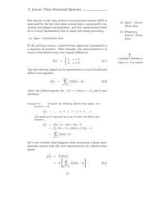 2. Linear Time-Invariant Systems

Our interest in the class of linear time-invariant systems (LTI) is
                                                                                     2.1 Space: Convo-
motivated by the fact that these systems have a particularly con-
                                                                                         lution Sum
venient and elegant representation, and this representation leads
us to several fundamental tools in signal and image processing.                      2.2 Frequency:
                                                                                         Fourier Trans-
2.1 Space: Convolution Sum                                                               form

In the previous section, a discrete-time signal was represented as
a sequence of numbers. More formally, this representation is in
terms of the discrete-time unit impulse deﬁned as:                                           1


                                                                                                          x
                                                 1, x = 0
                            δ[x] =                                          (2.1)   Figure 2.1 Unit impulse
                                                 0, x = 0.

Any discrete-time signal can be represented as a sum of scaled and
shifted unit-impulses:
                                         ∞
                        f [x] =                   f [k]δ[x − k],            (2.2)
                                        k=−∞

where the shifted impulse δ[x − k] = 1 when x = k, and is zero
elsewhere.


Example 2.1        Consider the following discrete-time signal, cen-
     tered at x = 0.

              f [x]     =   (...    0    0   2     −1   4   0   0   ...),

      this signal can be expressed as a sum of scaled and shifted unit-
      impulses:

              f [x]    =    2δ[x + 1] − 1δ[x] + 4δ[x − 1]
                       =    f [−1]δ[x + 1] + f [0]δ[x] + f [1]δ[x − 1]
                              1

                       =           f [k]δ[x − k].
                            k=−1


Let’s now consider what happens when we present a linear time-
invariant system with this new representation of a discrete-time
signal:

                      g[x] = T {f [x]}
                                                                   
                                            ∞                      
                            = T                   f [k]δ[x − k] .           (2.3)
                                                                   
                                         k=−∞


                                             17
 