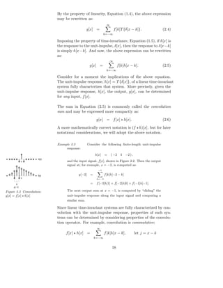 By the property of linearity, Equation (1.4), the above expression
                            may be rewritten as:
                                                                ∞
                                              g[x] =                    f [k]T {δ[x − k]}.               (2.4)
                                                              k=−∞

                            Imposing the property of time-invariance, Equation (1.5), if h[x] is
                            the response to the unit-impulse, δ[x], then the response to δ[x−k]
                            is simply h[x−k]. And now, the above expression can be rewritten
                            as:
                                                                    ∞
                                                  g[x] =                  f [k]h[x − k].                 (2.5)
                                                                k=−∞

                            Consider for a moment the implications of the above equation.
                            The unit-impulse response, h[x] = T {δ[x]}, of a linear time-invariant
                            system fully characterizes that system. More precisely, given the
                            unit-impulse response, h[x], the output, g[x], can be determined
                            for any input, f [x].

                            The sum in Equation (2.5) is commonly called the convolution
                            sum and may be expressed more compactly as:

                                                        g[x] = f [x] ⋆ h[x].                             (2.6)

                            A more mathematically correct notation is (f ⋆ h)[x], but for later
                            notational considerations, we will adopt the above notation.

                            Example 2.2          Consider the following ﬁnite-length unit-impulse
                                 response:
                                                       h[x]    =    ( −2    4   −2 ) ,
                     h[x]
             0                   and the input signal, f [x], shown in Figure 2.2. Then the output
                                 signal at, for example, x = −2, is computed as:
                                                         −1

                     f[x]                g[−2]     =           f [k]h[−2 − k]
             0                                          k=−3

                                                   =    f [−3]h[1] + f [−2]h[0] + f [−1]h[−1].
     g[−2]

Figure 2.2 Convolution:          The next output sum at x = −1, is computed by “sliding” the
g[x] = f [x] ⋆ h[x]              unit-impulse response along the input signal and computing a
                                 similar sum.

                            Since linear time-invariant systems are fully characterized by con-
                            volution with the unit-impulse response, properties of such sys-
                            tems can be determined by considering properties of the convolu-
                            tion operator. For example, convolution is commutative:
                                                        ∞
                                 f [x] ⋆ h[x] =                f [k]h[x − k],            let j = x − k
                                                       k=−∞


                                                                    18
 