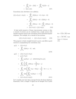 ∞                         ∞
                   =            f [x − j]h[j] =              h[j]f [x − j]
                        j=−∞                       j=−∞
                   = h[x] ⋆ f [x].                                           (2.7)

Convolution also distributes over addition:
                                   ∞
f [x] ⋆ (h1 [x] + h2 [x]) =            f [k](h1 [x − k] + h2 [x − k])
                                k=−∞
                                  ∞
                         =             f [k]h1 [x − k] + f [k]h2 [x − k]
                                k=−∞
                                  ∞                           ∞
                         =             f [k]h1 [x − k] +           f [k]h2 [x − k]
                                k=−∞                        k=−∞
                         = f [x] ⋆ h1 [x] + f [x] ⋆ h2 [x].                   (2.8)

 A ﬁnal useful property of linear time-invariant systems is that
a cascade of systems can be combined into a single system with
impulse response equal to the convolution of the individual impulse                   f[x]   h1[x]     h2[x]   g[x]

responses. For example, for a cascade of two systems:
                                                                                      f[x]    h1[x] * h2[x]    g[x]
          (f [x] ⋆ h1 [x]) ⋆ h2 [x] = f [x] ⋆ (h1 [x] ⋆ h2 [x]).             (2.9)
                                                                                      Figure 2.3 Identical
This property is fairly straight-forward to prove, and oﬀers a good                   LTIs
exercise in manipulating the convolution sum:

 g1 [x] = f [x] ⋆ h1 [x]
               ∞
        =          f [k]h1 [x − k] and,
            k=−∞
                                                                         (2.10)
 g2 [x] = (f [x] ⋆ h1 [x]) ⋆ h2 [x]
        = g1 [x] ⋆ h2 [x]
              ∞
        =          g1 [j]h2 [x − j] substituting for g1 [x],
            j=−∞
                                            
              ∞         ∞
        =                     f [k]h1 [j − k] h2 [x − j]
            j=−∞       k=−∞
                                                        
               ∞               ∞
        =          f [k]           h1 [j − k]h2 [x − j]      let i = j − k,
            k=−∞             j=−∞
                                                      
               ∞               ∞
        =          f [k]           h1 [i]h2 [x − i − k]
            k=−∞             i=−∞
        = f [x] ⋆ (h1 [x] ⋆ h2 [x]).                                     (2.11)
Let’s consider now how these concepts ﬁt into the linear-algebraic
framework. First, a length N signal can be thought of as a point

                                       19
 