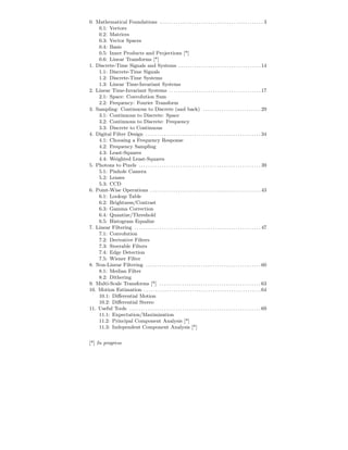 0. Mathematical Foundations . . . . . . . . . . . . . . . . . . . . . . . . . . . . . . . . . . . . . . . . . . . . . 3
    0.1: Vectors
    0.2: Matrices
    0.3: Vector Spaces
    0.4: Basis
    0.5: Inner Products and Projections [*]
    0.6: Linear Transforms [*]
1. Discrete-Time Signals and Systems . . . . . . . . . . . . . . . . . . . . . . . . . . . . . . . . . . . . 14
    1.1: Discrete-Time Signals
    1.2: Discrete-Time Systems
    1.3: Linear Time-Invariant Systems
2. Linear Time-Invariant Systems . . . . . . . . . . . . . . . . . . . . . . . . . . . . . . . . . . . . . . . . 17
    2.1: Space: Convolution Sum
    2.2: Frequency: Fourier Transform
3. Sampling: Continuous to Discrete (and back) . . . . . . . . . . . . . . . . . . . . . . . . . 29
    3.1: Continuous to Discrete: Space
    3.2: Continuous to Discrete: Frequency
    3.3: Discrete to Continuous
4. Digital Filter Design . . . . . . . . . . . . . . . . . . . . . . . . . . . . . . . . . . . . . . . . . . . . . . . . . . 34
    4.1: Choosing a Frequency Response
    4.2: Frequency Sampling
    4.3: Least-Squares
    4.4: Weighted Least-Squares
5. Photons to Pixels . . . . . . . . . . . . . . . . . . . . . . . . . . . . . . . . . . . . . . . . . . . . . . . . . . . . . 39
    5.1: Pinhole Camera
    5.2: Lenses
    5.3: CCD
6. Point-Wise Operations . . . . . . . . . . . . . . . . . . . . . . . . . . . . . . . . . . . . . . . . . . . . . . . . 43
    6.1: Lookup Table
    6.2: Brightness/Contrast
    6.3: Gamma Correction
    6.4: Quantize/Threshold
    6.5: Histogram Equalize
7. Linear Filtering . . . . . . . . . . . . . . . . . . . . . . . . . . . . . . . . . . . . . . . . . . . . . . . . . . . . . . . 47
    7.1: Convolution
    7.2: Derivative Filters
    7.3: Steerable Filters
    7.4: Edge Detection
    7.5: Wiener Filter
8. Non-Linear Filtering . . . . . . . . . . . . . . . . . . . . . . . . . . . . . . . . . . . . . . . . . . . . . . . . . . 60
    8.1: Median Filter
    8.2: Dithering
9. Multi-Scale Transforms [*] . . . . . . . . . . . . . . . . . . . . . . . . . . . . . . . . . . . . . . . . . . . . 63
10. Motion Estimation . . . . . . . . . . . . . . . . . . . . . . . . . . . . . . . . . . . . . . . . . . . . . . . . . . . 64
    10.1: Diﬀerential Motion
    10.2: Diﬀerential Stereo
11. Useful Tools . . . . . . . . . . . . . . . . . . . . . . . . . . . . . . . . . . . . . . . . . . . . . . . . . . . . . . . . . 69
    11.1: Expectation/Maximization
    11.2: Principal Component Analysis [*]
    11.3: Independent Component Analysis [*]


[*] In progress
 