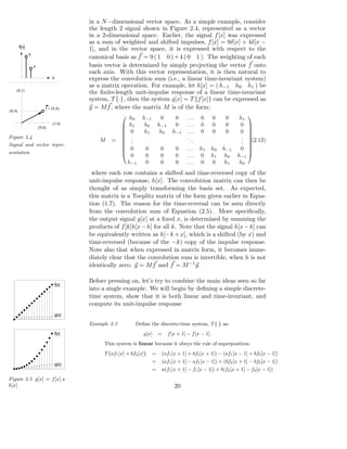 in a N −dimensional vector space. As a simple example, consider
                                          the length 2 signal shown in Figure 2.4, represented as a vector
                                          in a 2-dimensional space. Earlier, the signal f [x] was expressed
                                          as a sum of weighted and shifted impulses, f [x] = 9δ[x] + 4δ[x −
        f[x]
                                          1], and in the vector space, it is expressed with respect to the
               9
                                          canonical basis as f = 9 ( 1 0 ) + 4 ( 0 1 ). The weighting of each
                   4                      basis vector is determined by simply projecting the vector f onto
                                          each axis. With this vector representation, it is then natural to
                               x          express the convolution sum (i.e., a linear time-invariant system)
                                          as a matrix operation. For example, let h[x] = ( h−1 h0 h1 ) be
    (0,1)
                                          the ﬁnite-length unit-impulse response of a linear time-invariant
                                          system, T {·}, then the system g[x] = T {f [x]} can be expressed as
                           f = (9,4)      g = M f , where the matrix M is of the form:
(0,4)
                                                         h        h−1        0        0    ...    0        0    0    h1    
                                                            0

                       (9,0)
                               (1,0)                     h1        h0       h−1       0    ...    0        0    0    0  
                                                         0         h1        h0     h−1    ...    0        0    0    0
                                                                                                                        
                                                                                                                         
Figure 2.4                                               .                                 ..                         . 
                                              M    =     .                                    .                       . ,
                                                                                                                          (2.12)
Signal and vector repre-
                                                         .                                                            . 
                                                         0         0         0        0    . . . h1    h0      h−1    0 
                                                                                                                        
sentation
                                                           0        0         0        0    ... 0       h1       h0   h−1
                                                                                                                        
                                                          h−1       0         0        0    ... 0       0        h1    h0
                                           where each row contains a shifted and time-reversed copy of the
                                          unit-impulse response, h[x]. The convolution matrix can then be
                                          thought of as simply transforming the basis set. As expected,
                                          this matrix is a Toeplitz matrix of the form given earlier in Equa-
                                          tion (1.7). The reason for the time-reversal can be seen directly
                                          from the convolution sum of Equation (2.5). More speciﬁcally,
                                          the output signal g[x] at a ﬁxed x, is determined by summing the
                                          products of f [k]h[x − k] for all k. Note that the signal h[x − k] can
                                          be equivalently written as h[−k + x], which is a shifted (by x) and
                                          time-reversed (because of the −k) copy of the impulse response.
                                          Note also that when expressed in matrix form, it becomes imme-
                                          diately clear that the convolution sum is invertible, when h is not
                                          identically zero: g = M f and f = M −1 g.

                                          Before pressing on, let’s try to combine the main ideas seen so far
                                   f[x]
                                          into a single example. We will begin by deﬁning a simple discrete-
                                          time system, show that it is both linear and time-invariant, and
                                          compute its unit-impulse response
                                   g[x]

                                          Example 2.3          Deﬁne the discrete-time system, T {·} as:
                                   f[x]                            g[x]      =     f [x + 1] − f [x − 1].
                                                This system is linear because it obeys the rule of superposition:
                                                T {af1 [x] + bf2 [x]}    =    (af1 [x + 1] + bf2 [x + 1]) − (af1 [x − 1] + bf2 [x − 1])
                                                                         =    (af1 [x + 1] − af1 [x − 1]) + (bf2 [x + 1] − bf2 [x − 1])
                                   g[x]
                                                                         =    a(f1 [x + 1] − f1 [x − 1]) + b(f2 [x + 1] − f2 [x − 1])
Figure 2.5 g[x] = f [x] ⋆
h[x]                                                                                  20
 