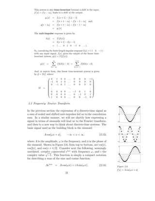 This system is also time-invariant because a shift in the input,
     f1 [x] = f [x − x0 ], leads to a shift in the output:

                   g1 [x]       =    f1 [x + 1] − f1 [x − 1]
                                =    f [x + 1 − x0 ] − f [x − 1 − x0 ]              and,
             g[x − x0 ]         =    f [x + 1 − x0 ] − f [x − 1 − x0 ]
                                =    g1 [x].

     The unit-impulse response is given by:

                    h[x]        =    T {δ[x]}
                                =    δ[x + 1] − δ[x − 1]
                                =    (...      0   1    0   −1        0     ...).

     So, convolving the ﬁnite-length impulse response h[x] = ( 1 0 −1 )
     with any input signal, f [x], gives the output of the linear time-
     invariant system, g[x] = T {f [x]}:
                                ∞                               x+1

           g[x]      =               f [k]h[x − k] =                      f [k]h[x − k].
                            k=−∞                            k=x−1


     And, in matrix form, this linear time-invariant system is given
     by g = M f , where:
                       0  1 0                 0    ...     0         0       0     −1
                                                                                       
                       −1 0 1                 0    ...     0         0       0      0 
                       0 −1 0                 1    ...     0         0       0      0 
                       .                                                            . 
                                                                                      
                                                    ..
         M     =       .                              .                             . .
                       .                                                            . 
                       0  0 0                 0    ...     −1     0          1      0 
                            0        0    0    0    ...      0    −1          0      1
                                                                                      
                            1        0    0    0    ...     0      0         −1      0

2.2 Frequency: Fourier Transform
                                                                                                      1

In the previous section the expression of a discrete-time signal as
a sum of scaled and shifted unit-impulses led us to the convolution                                   0

sum. In a similar manner, we will see shortly how expressing a
signal in terms of sinusoids will lead us to the Fourier transform,                                  −1
and then to a new way to think about discrete-time systems. The
                                                                                                      1
basic signal used as the building block is the sinusoid:

                A cos[ωx + φ],                      −∞ < x < ∞,                             (2.13)    0



where A is the amplitude, ω is the frequency, and φ is the phase of                                  −1
the sinusoid. Shown in Figure 2.6, from top to bottom, are cos[x],
                                                                                                      1
cos[2x], and cos[x + π/2]. Consider next the following, seemingly
unrelated, complex exponential eiωx with frequency ω, and i the
                √                                                                                     0
complex value −1. This function is simply a compact notation
for describing a sum of the sine and cosine function:
                                                                                                     −1
                         iωx
                   Ae               = A cos(ωx) + iA sin(ωx).                               (2.14)   Figure 2.6
                                                                                                     f [x] = A cos[ωx + φ]
                                                   21
 