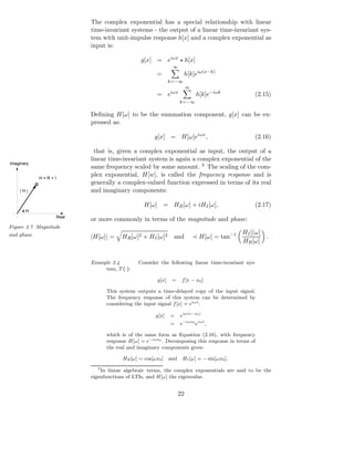The complex exponential has a special relationship with linear
                         time-invariant systems - the output of a linear time-invariant sys-
                         tem with unit-impulse response h[x] and a complex exponential as
                         input is:

                                              g[x] = eiωx ⋆ h[x]
                                                             ∞
                                                     =              h[k]eiω(x−k)
                                                            k=−∞
                                                                       ∞
                                                     = eiωx                 h[k]e−iωk           (2.15)
                                                                  k=−∞

                         Deﬁning H[ω] to be the summation component, g[x] can be ex-
                         pressed as:

                                                    g[x] = H[ω]eiωx ,                           (2.16)

                           that is, given a complex exponential as input, the output of a
                         linear time-invariant system is again a complex exponential of the
Imaginary
                         same frequency scaled by some amount. 3 The scaling of the com-
            H=R+I
                         plex exponential, H[w], is called the frequency response and is
                         generally a complex-valued function expressed in terms of its real
    |H|                  and imaginary components:

                                               H[ω] = HR [ω] + iHI [ω],                         (2.17)
       H
                  Real
                         or more commonly in terms of the magnitude and phase:
Figure 2.7 Magnitude
                                                                                            HI [(ω]
and phase                |H[ω]| =    HR [ω]2 + HI [ω]2       and           ≺ H[ω] = tan−1           .
                                                                                            HR [ω]


                         Example 2.4        Consider the following linear time-invariant sys-
                              tem, T {·}:

                                                     g[x]    =     f [x − x0 ].

                               This system outputs a time-delayed copy of the input signal.
                               The frequency response of this system can be determined by
                               considering the input signal f [x] = eiωx :

                                                    g[x]    =     eiω(x−x0 )
                                                            =     e−iωx0 eiωx ,

                               which is of the same form as Equation (2.16), with frequency
                               response H[ω] = e−iωx0 . Decomposing this response in terms of
                               the real and imaginary components gives:

                                      HR [ω] = cos[ωx0 ]    and    HI [ω] = − sin[ωx0 ],
                           3
                             In linear algebraic terms, the complex exponentials are said to be the
                         eigenfunctions of LTIs, and H[ω] the eigenvalue.


                                                                  22
 