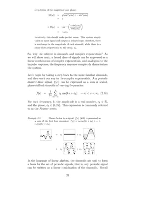or in terms of the magnitude and phase:

                    |H[ω]|       =        cos2 [ωx0 ] + − sin2 [ωx0 ]
                                 =    1

                                                 − sin[ωx0 ]
                   ≺ H[ω]        =    tan−1
                                                  cos[ωx0 ]
                                 =    −ωx0 .

      Intuitively, this should make perfect sense. This system simply
      takes an input signal and outputs a delayed copy, therefore, there
      is no change in the magnitude of each sinusoid, while there is a
      phase shift proportional to the delay, x0 .

So, why the interest in sinusoids and complex exponentials? As
we will show next, a broad class of signals can be expressed as a
linear combination of complex exponentials, and analogous to the
impulse response, the frequency response completely characterizes
the system.

Let’s begin by taking a step back to the more familiar sinusoids,
and then work our way to the complex exponentials. Any periodic
discrete-time signal, f [x], can be expressed as a sum of scaled,
phase-shifted sinusoids of varying frequencies:
                             π
                     1
        f [x] =                  ck cos [kx + φk ]             − ∞ < x < ∞, (2.18)
                    2π   k=−π

For each frequency, k, the amplitude is a real number, ck ∈ R,
and the phase, φk ∈ [0, 2π]. This expression is commonly referred
to as the Fourier series.


Example 2.5        Shown below is a signal, f [x] (left) represented as
     a sum of the ﬁrst four sinusoids: f [x] = c0 cos[0x + φ0 ] + ... +
     c3 cos[3x + φ3 ].



                             =       c0                 + c1




                             +       c2                 + c3

                                                                         .

In the language of linear algebra, the sinusoids are said to form
a basis for the set of periodic signals, that is, any periodic signal
can be written as a linear combination of the sinusoids. Recall

                                            23
 