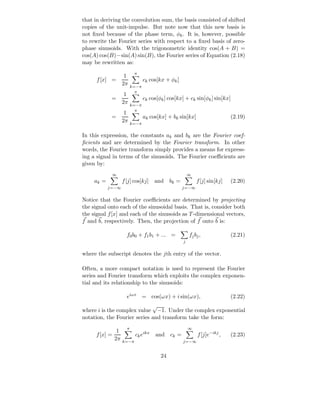 that in deriving the convolution sum, the basis consisted of shifted
copies of the unit-impulse. But note now that this new basis is
not ﬁxed because of the phase term, φk . It is, however, possible
to rewrite the Fourier series with respect to a ﬁxed basis of zero-
phase sinusoids. With the trigonometric identity cos(A + B) =
cos(A) cos(B)−sin(A) sin(B), the Fourier series of Equation (2.18)
may be rewritten as:
                            π
                      1
      f [x] =                     ck cos[kx + φk ]
                     2π    k=−π
                             π
                      1
             =                    ck cos[φk ] cos[kx] + ck sin[φk ] sin[kx]
                     2π    k=−π
                             π
                      1
             =                    ak cos[kx] + bk sin[kx]                      (2.19)
                     2π    k=−π

In this expression, the constants ak and bk are the Fourier coef-
ﬁcients and are determined by the Fourier transform. In other
words, the Fourier transform simply provides a means for express-
ing a signal in terms of the sinusoids. The Fourier coeﬃcients are
given by:
             ∞                                            ∞
     ak =            f [j] cos[kj]     and     bk =            f [j] sin[kj]   (2.20)
            j=−∞                                      j=−∞


Notice that the Fourier coeﬃcients are determined by projecting
the signal onto each of the sinusoidal basis. That is, consider both
the signal f [x] and each of the sinusoids as T -dimensional vectors,
f and b, respectively. Then, the projection of f onto b is:

                       f0 b0 + f1 b1 + ... =              f j bj ,             (2.21)
                                                      j


where the subscript denotes the jth entry of the vector.

Often, a more compact notation is used to represent the Fourier
series and Fourier transform which exploits the complex exponen-
tial and its relationship to the sinusoids:

                       eiωx = cos(ωx) + i sin(ωx),                             (2.22)
                             √
where i is the complex value −1. Under the complex exponential
notation, the Fourier series and transform take the form:
                       π                                  ∞
                 1
      f [x] =               ck eikx    and ck =                f [j]e−ikj ,    (2.23)
                2π   k=−π                             j=−∞


                                          24
 