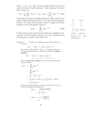 where ck = ak − ibk . This notation simply bundles the sine and
cosine terms into a single expression. A more common, but equiv-
alent, notation is:
                   π                                              ∞
             1
  f [x] =                 F [ω]eiωx        and F [ω] =                  f [k]e−iωk . (2.24)
            2π   ω=−π                                            k=−∞

Comparing the Fourier transform (Equation (2.24)) with the fre-
quency response (Equation (2.16)) we see now that the frequency                                 d[x]                 exp(iwx)

response of a linear time-invariant system is simply the Fourier
transform of the unit-impulse response:                                                         LTI                    LTI
                                                  ∞
                           H[ω] =                      h[k]e−iωk .                  (2.25)               Fourier
                                                                                                 h[x]                  H[w]exp(iwx)
                                              k=−∞                                                      Transform


In other words, linear time-invariant systems are completely char-                            g[x]=f[x]*h[x]        G[w]=F[w]H[w]
acterized by their impulse response, h[x], and, equivalently, by                              Figure 2.8 LTI:                   space
their frequency response, H[ω], Figure 2.8.                                                   and frequency

Example 2.6            Consider the following linear time-invariant sys-
     tem, T {·}:
                             1              1       1
                   g[x]       =f [x − 1] + f [x] + f [x + 1].
                             4              2       4
      The output of this system at each x, is a weighted average of
      the input signal centered at x. First, let’s compute the impulse
      response:
                          1              1      1
              h[x] =        δ[x − 1] + δ[x] + δ[x + 1]
                          4              2      4
                     = (... 0 0 4 1 4 0 0 ...).
                                          1
                                              2
                                                 1


      Then, the frequency response is the Fourier transform of this
      impulse response:
                          ∞

        H[ω]     =                h[k]e−iωk
                       k=−∞
                          1

                 =                h[k]e−iωk
                       k=−1
                    1 iω 1 0 1 −iω
                 =    e + e + e
                    4         2     4
                    1                       1     1
                 =    (cos(ω) + i sin(ω)) + + (cos(ω) − i sin(ω))
                    4                       2     4
                      1     1
                 = | + cos(ω) |.
                      2     2
      In this example, the frequency response is strictly real (i.e., HI [ω] =
      0) and the magnitude and phase are:
                           |H[ω]|      =        HR [ω]2 + HI [ω]2
                                              1  1
                                       =        + cos(ω)
                                              2  2

                                                        HI [ω]
                          ≺ H[ω]       =      tan−1
                                                        Hr [ω]
                                       =      0


                                                  25
 