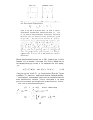 Space (h[x])                    Frequency (|H[ω]|)
                                                       1
                 0.5


                   0


                −0.5
                                                        0
                        −1      0       1              −pi       0          pi



       This system is an (approximate) diﬀerentiator, and can be seen
       from the deﬁnition of diﬀerentiation:
                       df (x)                     f (x + ε) − f (x − ε)
                                    =       lim                         ,
                         dx                 ε→0             ε
       where, in the case of the system T {·}, ε is given by the dis-
       tance between samples of the discrete-time signal f [x]. Let’s
       see now if we can better understand the frequency response of
       this system, recall that the magnitude was given by | sin(ω)| and
                        π
       the phase by     2
                          .     Consider now the derivative of a ﬁxed fre-
       quency sinusoid sin(ωx), diﬀerentiating with respect to x gives
       ω cos(ωx) = ω sin(ωx − π/2). Note that diﬀerentiation causes a
       phase shift of π/2 and a scaling by the frequency of the sinusoid.
       Notice that this is roughly in-line with the Fourier transform, the
       diﬀerence being that the amplitude is given by | sin(ω)| instead
       of ω. Note though that for small ω, | sin(ω)| ≈ ω. This dis-
       crepancy makes the system only an approximate, not a perfect,
       diﬀerentiator.


Linear time-invariant systems can be fully characterized by their
impulse, h[x], or frequency responses, H[ω], both of which may be
used to determine the output of the system to any input signal,
f [x]:

           g[x] = f [x] ⋆ h[x]              and        G[ω] = F [ω]H[ω],         (2.26)

where the output signal g[x] can be determined from its Fourier
transform G[ω], by simply applying the inverse Fourier transform.
This equivalence illustrates an important relationship between the
space and frequency domains. Namely, convolution in the space
domain is equivalent to multiplication in the frequency domain.
This is fairly straight-forward to prove:

             g[x] = f [x] ⋆ h[x]                        Fourier transforming,
 ∞                              ∞
       g[k]e−iωk =                      (f [k] ⋆ h[k])e−iωk
k=−∞                          k=−∞
                                                                    
                                ∞                ∞
            G[ω] =                                    f [j]h[k − j] e−iωk
                              k=−∞              j=−∞


                                                  27
 
