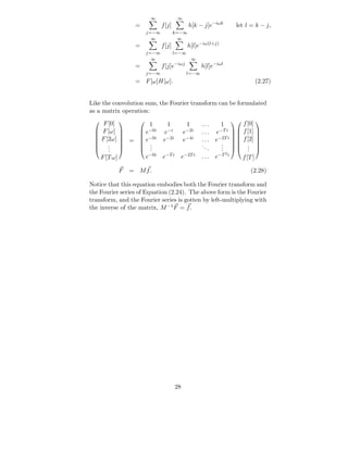 ∞             ∞
                 =          f [j]           h[k − j]e−iωk         let l = k − j,
                     j=−∞           k=−∞
                       ∞             ∞
                 =          f [j]          h[l]e−iω(l+j)
                     j=−∞           l=−∞
                       ∞                       ∞
                 =          f [j]e−iωj             h[l]e−iωl
                     j=−∞                  l=−∞
                 = F [ω]H[ω].                                             (2.27)


Like the convolution sum, the Fourier transform can be formulated
as a matrix operation:
  
     F [0]     
                   1         1             1       ...      1
                                                                
                                                                     f [0] 
   F [ω]       e−0i      e−i          e−2i      ...    e−T i   f [1] 
                                                                       
   F [2ω]      −0i       e−2i         e−4i             e−2T i   f [2] 
             = e                                 ...
                 .                                         .  . 
  
                                                   ..
                                                                          
      . 
       .        .                                         .  . 
      .           .                                  .     .           .
                                                              2
    F [T ω]       e−0i      e−T i        e−2T i    ...    e−T i      f [T ]

           F   = Mf.                                                     (2.28)

Notice that this equation embodies both the Fourier transform and
the Fourier series of Equation (2.24). The above form is the Fourier
transform, and the Fourier series is gotten by left-multiplying with
the inverse of the matrix, M −1 F = f .




                                    28
 