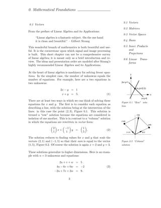 0. Mathematical Foundations


                                                                           0.1 Vectors
0.1 Vectors
                                                                           0.2 Matrices
From the preface of Linear Algebra and its Applications:
                                                                           0.3 Vector Spaces
      “Linear algebra is a fantastic subject. On the one hand
      it is clean and beautiful.” – Gilbert Strang                         0.4 Basis

This wonderful branch of mathematics is both beautiful and use-            0.5 Inner Products
ful. It is the cornerstone upon which signal and image processing              and
is built. This short chapter can not be a comprehensive survey                 Projections
of linear algebra; it is meant only as a brief introduction and re-        0.6 Linear Trans-
view. The ideas and presentation order are modeled after Strang’s              forms
highly recommended Linear Algebra and its Applications.

At the heart of linear algebra is machinery for solving linear equa-
                                                                                          y
tions. In the simplest case, the number of unknowns equals the
number of equations. For example, here are a two equations in
                                                                        2x−y=1
two unknowns:
                                                                                              (x,y)=(2,3)
                           2x − y = 1
                            x + y = 5.                           (1)                                             x
                                                                                                      x+y=5
There are at least two ways in which we can think of solving these
                                                                        Figure 0.1 “Row” solu-
equations for x and y. The ﬁrst is to consider each equation as
                                                                        tion
describing a line, with the solution being at the intersection of the
lines: in this case the point (2, 3), Figure 0.1. This solution is
termed a “row” solution because the equations are considered in                               (1,5)

isolation of one another. This is in contrast to a “column” solution
                                                                        (−3,3)
in which the equations are rewritten in vector form:
                                                                                                              (4,2)

                    2         −1             1
                        x+           y =         .               (2)
                    1         1              5                                   (−1,1)               (2,1)



The solution reduces to ﬁnding values for x and y that scale the
vectors (2, 1) and (−1, 1) so that their sum is equal to the vector     Figure 0.2 “Column”
(1, 5), Figure 0.2. Of course the solution is again x = 2 and y = 3.    solution


These solutions generalize to higher dimensions. Here is an exam-
ple with n = 3 unknowns and equations:

                          2u + v + w = 5
                        4u − 6v + 0w = −2                        (3)
                     −2u + 7v + 2w = 9.

                                 3
 