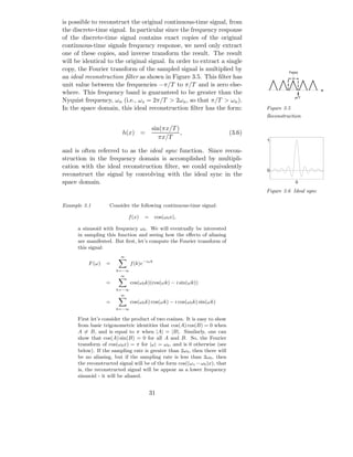 is possible to reconstruct the original continuous-time signal, from
the discrete-time signal. In particular since the frequency response
of the discrete-time signal contains exact copies of the original
continuous-time signals frequency response, we need only extract
one of these copies, and inverse transform the result. The result
will be identical to the original signal. In order to extract a single
copy, the Fourier transform of the sampled signal is multiplied by                           Fs(w)
an ideal reconstruction ﬁlter as shown in Figure 3.5. This ﬁlter has
unit value between the frequencies −π/T to π/T and is zero else-
                                                                                                            w
where. This frequency band is guaranteed to be greater than the
                                                                                                 pi/T
Nyquist frequency, ωn (i.e., ωs = 2π/T > 2ωn , so that π/T > ωn ).
In the space domain, this ideal reconstruction ﬁlter has the form:                  Figure 3.5
                                                                                    Reconstruction

                                         sin(πx/T )
                          h(x) =                    ,                       (3.6)
                                            πx/T                                    1

and is often referred to as the ideal sync function. Since recon-
struction in the frequency domain is accomplished by multipli-
cation with the ideal reconstruction ﬁlter, we could equivalently
                                                                                    0
reconstruct the signal by convolving with the ideal sync in the
space domain.                                                                                    0

                                                                                    Figure 3.6 Ideal sync

Example 3.1         Consider the following continuous-time signal:

                             f (x)   =     cos(ω0 x),

      a sinusoid with frequency ω0 . We will eventually be interested
      in sampling this function and seeing how the eﬀects of aliasing
      are manifested. But ﬁrst, let’s compute the Fourier transform of
      this signal:
                         ∞

          F (ω)   =           f (k)e−iωk
                       k=−∞
                         ∞

                  =           cos(ω0 k)(cos(ωk) − i sin(ωk))
                       k=−∞
                         ∞

                  =           cos(ω0 k) cos(ωk) − i cos(ω0 k) sin(ωk)
                       k=−∞


      First let’s consider the product of two cosines. It is easy to show
      from basic trigonometric identities that cos(A) cos(B) = 0 when
      A = B, and is equal to π when |A| = |B|. Similarly, one can
      show that cos(A) sin(B) = 0 for all A and B. So, the Fourier
      transform of cos(ω0 x) = π for |ω| = ω0 , and is 0 otherwise (see
      below). If the sampling rate is greater than 2ω0 , then there will
      be no aliasing, but if the sampling rate is less than 2ω0 , then
      the reconstructed signal will be of the form cos((ωs − ω0 )x), that
      is, the reconstructed signal will be appear as a lower frequency
      sinusoid - it will be aliased.


                                         31
 