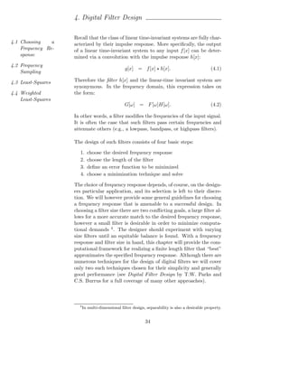 4. Digital Filter Design

                    Recall that the class of linear time-invariant systems are fully char-
4.1 Choosing    a   acterized by their impulse response. More speciﬁcally, the output
    Frequency Re-   of a linear time-invariant system to any input f [x] can be deter-
    sponse          mined via a convolution with the impulse response h[x]:
4.2 Frequency
                                                 g[x] = f [x] ⋆ h[x].                            (4.1)
    Sampling

4.3 Least-Squares   Therefore the ﬁlter h[x] and the linear-time invariant system are
                    synonymous. In the frequency domain, this expression takes on
4.4 Weighted        the form:
    Least-Squares
                                                 G[ω] = F [ω]H[ω].                               (4.2)

                    In other words, a ﬁlter modiﬁes the frequencies of the input signal.
                    It is often the case that such ﬁlters pass certain frequencies and
                    attenuate others (e.g., a lowpass, bandpass, or highpass ﬁlters).

                    The design of such ﬁlters consists of four basic steps:

                       1.   choose the desired frequency response
                       2.   choose the length of the ﬁlter
                       3.   deﬁne an error function to be minimized
                       4.   choose a minimization technique and solve

                    The choice of frequency response depends, of course, on the design-
                    ers particular application, and its selection is left to their discre-
                    tion. We will however provide some general guidelines for choosing
                    a frequency response that is amenable to a successful design. In
                    choosing a ﬁlter size there are two conﬂicting goals, a large ﬁlter al-
                    lows for a more accurate match to the desired frequency response,
                    however a small ﬁlter is desirable in order to minimize computa-
                    tional demands 4 . The designer should experiment with varying
                    size ﬁlters until an equitable balance is found. With a frequency
                    response and ﬁlter size in hand, this chapter will provide the com-
                    putational framework for realizing a ﬁnite length ﬁlter that “best”
                    approximates the speciﬁed frequency response. Although there are
                    numerous techniques for the design of digital ﬁlters we will cover
                    only two such techniques chosen for their simplicity and generally
                    good performance (see Digital Filter Design by T.W. Parks and
                    C.S. Burrus for a full coverage of many other approaches).



                      4
                          In multi-dimensional ﬁlter design, separability is also a desirable property.


                                                            34
 