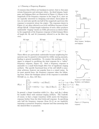 4.1 Choosing a Frequency Response

A common class of ﬁlters are bandpass in nature, that is, they pass
                                                                               | H(w) |
certain frequencies and attenuate others. An ideal lowpass, band-
pass, and highpass ﬁlter are illustrated in Figure 4.1 Shown is the
                                                                               Passband
magnitude of the frequency response in the range [0, π], since we
                                                                                                  Stopband
are typically interested in designing real-valued, linear-phase ﬁl-                                                  w
                                                                                  0                          pi
ters, we need only specify one-half of the magnitude spectrum (the
response is symmetric about the origin). The responses shown in
Figure 4.1 are often referred to as brick wall ﬁlters because of their
abrupt fall-oﬀ. A ﬁnite-length realization of such a ﬁlter produces
undesirable “ringing” known as Gibbs phenomena as shown below
in the magnitude of the frequency response of ideal lowpass ﬁlters
of length 64, 32, and 16 (commonly referred to as the ﬁlter tap
size).
        64 taps                  32 taps               16 taps                Figure 4.1
                                                                              Ideal lowpass, bandpass,
   1                        1                     1
                                                                              and highpass

  0.5                      0.5                   0.5



   0                        0                     0
   0       pi/2       pi    0       pi/2    pi    0       pi/2    pi           | H(w) |


These eﬀects are particularly undesirable because neighboring fre-
quencies may be passed or attenuated by wildly varying amounts,
leading to general instabilities. To counter this problem, the de-                                                   w
                                                                                  0                          pi
signer is resigned to sacriﬁcing the ideal response for a “softer”
frequency response, Figure 4.2. Such a frequency response is
amenable to a small ﬁnite-length ﬁlter free of signiﬁcant ringing
artifacts. The speciﬁc functional form of the soft falloﬀ is some-
what arbitrary, however one popular form is a raised cosine. In
its most general form, the frequency response takes the follow-
ing form, where the bandpass nature of the response is controlled
through ω0 , ω1 , ∆ω0 , and ∆ω1 .
                                                                            Figure 4.2 Soft lowpass,
            
             0,
                                                         ω < ω0
             1
             2 [1 − cos(π(ω − ω0 )/∆ω0 )] ,
            
                                                         ω0 ≤ ω < ω0 + ∆ω0 bandpass, and highpass
H(ω) =            1,                                      ω0 + ∆ω0 ≤ ω < ω1 − ∆ω1
                  1
                     [1 + cos(π(ω − (ω1 − ∆ω1 ))/∆ω1 )] , ω1 − ∆ω1 ≤ ω < ω1
            
            
                  2
            
            
            
                  0,                                      ω1 ≤ ω.
            
                                                                                  1∆ω        ∆ω
                                                                                              0              1

In general, a larger transition width (i.e., ∆ω0 , and ∆ω1 ) allows
for smaller ﬁlters with minimal ringing artifacts. The tradeoﬀ,                0.5        ω
                                                                                          0
                                                                                                             ω
                                                                                                                 1

of course, is that a larger transition width moves the frequency
response further from the ideal brick-wall response. In specifying                0
                                                                                  0                                  pi
only half the frequency response (from [0, π]) we are implicitly
                                                                              Figure 4.3 Frequency
imposing a symmetric frequency response and thus assuming that
                                                                              response
the desired ﬁlter is symmetric.

                                   35
 