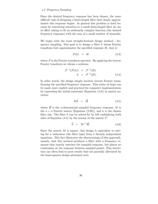 4.2 Frequency Sampling

Once the desired frequency response has been chosen, the more
diﬃcult task of designing a ﬁnite-length ﬁlter that closely approx-
imates this response begins. In general this problem is hard be-
cause by restricting ourselves to a small ﬁnite-length ﬁlter we are
in eﬀect asking to ﬁt an arbitrarily complex function (the desired
frequency response) with the sum of a small number of sinusoids.

We begin with the most straight-forward design method - fre-
quency sampling. Our goal is to design a ﬁlter h whose Fourier
transform best approximates the speciﬁed response H, that is:

                           F(h) = H                            (4.3)

where F is the Fourier transform operator. By applying the inverse
Fourier transform we obtain a solution:

                    F −1 (F(h)) = F −1 (H)
                              h = F −1 (H).                    (4.4)

In other words, the design simply involves inverse Fourier trans-
forming the speciﬁed frequency response. This series of steps can
be made more explicit and practical for computer implementation
by expressing the initial constraint (Equation (4.3)) in matrix no-
tation:

                           Mh = H                              (4.5)

where H is the n-dimensional sampled frequency response, M is
the n × n Fourier matrix (Equation (2.28)), and n is the chosen
ﬁlter size. The ﬁlter h can be solved for by left multiplying both
sides of Equation (4.5) by the inverse of the matrix F :

                          h = M −1 H.                          (4.6)

Since the matrix M is square, this design is equivalent to solv-
ing for n unknowns (the ﬁlter taps) from n linearly independent
equations. This fact illustrates the shortcomings of this approach,
namely, that this method produces a ﬁlter with a frequency re-
sponse that exactly matches the sampled response, but places no
constraints on the response between sampled points. This restric-
tion can often lead to poor results that are partially alleviated by
the least-squares design presented next.




                                36
 