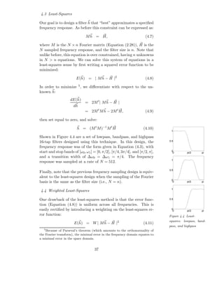4.3 Least-Squares

Our goal is to design a ﬁlter h that “best” approximates a speciﬁed
frequency response. As before this constraint can be expressed as:

                              M h = H,                                (4.7)

where M is the N × n Fourier matrix (Equation (2.28)), H is the
N sampled frequency response, and the ﬁlter size is n. Note that
unlike before, this equation is over constrained, having n unknowns
in N > n equations. We can solve this system of equations in a
least-squares sense by ﬁrst writing a squared error function to be
minimized:

                        E(h) = | M h − H |2                           (4.8)

In order to minimize 5 , we diﬀerentiate with respect to the un-
known h:
                    dE(h)
                              = 2M t | M h − H |
                      dh
                              = 2M t M h − 2M t H,                    (4.9)

then set equal to zero, and solve:

                        h = (M t M )−1 M t H                         (4.10)
                                                                                1

Shown in Figure 4.4 are a set of lowpass, bandpass, and highpass
16-tap ﬁlters designed using this technique. In this design, the               0.5

frequency response was of the form given in Equation (4.3), with
start and stop bands of [ω0 , ω1 ] = [0, π/2], [π/4, 3π/4], and [π/2, π],       0
                                                                                 0         pi/2     pi
and a transition width of ∆ω0 = ∆ω1 = π/4. The frequency
                                                                                1
response was sampled at a rate of N = 512.

                                                                               0.5
Finally, note that the previous frequency sampling design is equiv-
alent to the least-squares design when the sampling of the Fourier
                                                                                0
basis is the same as the ﬁlter size (i.e., N = n).                               0         pi/2     pi


                                                                                1
4.4 Weighted Least-Squares

One drawback of the least-squares method is that the error func-               0.5

tion (Equation (4.8)) is uniform across all frequencies. This is
easily rectiﬁed by introducing a weighting on the least-squares er-             0
                                                                                 0         pi/2     pi
ror function:                                                                  Figure 4.4 Least-
                                                   2                           squares: lowpass, band-
                      E(h) = W | M h − H |                           (4.11)
                                                                               pass, and highpass
   5
    Because of Parseval’s theorem (which amounts to the orthonormality of
the Fourier transform), the minimal error in the frequency domain equates to
a minimal error in the space domain.


                                    37
 