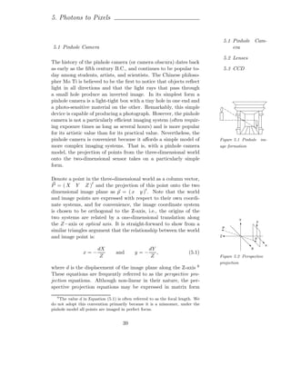 5. Photons to Pixels


                                                                                      5.1 Pinhole Cam-
5.1 Pinhole Camera                                                                        era

                                                                                      5.2 Lenses
The history of the pinhole camera (or camera obscura) dates back
as early as the ﬁfth century B.C., and continues to be popular to-                    5.3 CCD
day among students, artists, and scientists. The Chinese philoso-
pher Mo Ti is believed to be the ﬁrst to notice that objects reﬂect
light in all directions and that the light rays that pass through
a small hole produce an inverted image. In its simplest form a
pinhole camera is a light-tight box with a tiny hole in one end and
a photo-sensitive material on the other. Remarkably, this simple
device is capable of producing a photograph. However, the pinhole
camera is not a particularly eﬃcient imaging system (often requir-
ing exposure times as long as several hours) and is more popular
for its artistic value than for its practical value. Nevertheless, the
pinhole camera is convenient because it aﬀords a simple model of                  Figure 5.1 Pinhole im-
more complex imaging systems. That is, with a pinhole camera                      age formation
model, the projection of points from the three-dimensional world
onto the two-dimensional sensor takes on a particularly simple
form.

Denote a point in the three-dimensional world as a column vector,
P = ( X Y Z )t and the projection of this point onto the two
dimensional image plane as p = ( x y )t . Note that the world
and image points are expressed with respect to their own coordi-
nate systems, and for convenience, the image coordinate system
is chosen to be orthogonal to the Z-axis, i.e., the origins of the
two systems are related by a one-dimensional translation along                              Y          y
the Z−axis or optical axis. It is straight-forward to show from a
                                                                                      P
similar triangles argument that the relationship between the world
and image point is:                                                               Z
                                                                                                       p

                                                                                                           x
                    dX                          dY                                                 X
                x=−               and       y=−    ,                     (5.1)
                     Z                           Z                                Figure 5.2 Perspective
                                                                                  projection
where d is the displacement of the image plane along the Z-axis 6
These equations are frequently referred to as the perspective pro-
jection equations. Although non-linear in their nature, the per-
spective projection equations may be expressed in matrix form
   6
     The value d in Equation (5.1) is often referred to as the focal length. We
do not adopt this convention primarily because it is a misnomer, under the
pinhole model all points are imaged in perfect focus.


                                      39
 