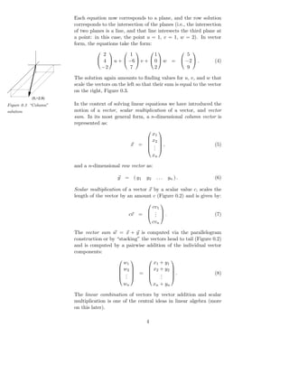 Each equation now corresponds to a plane, and the row solution
                      corresponds to the intersection of the planes (i.e., the intersection
                      of two planes is a line, and that line intersects the third plane at
                      a point: in this case, the point u = 1, v = 1, w = 2). In vector
                      form, the equations take the form:

                                  2         1          1         5
                                                                              
                                 4  u +  −6  v +  0  w =  −2  .                  (4)
                                 −2         7          2         9

                      The solution again amounts to ﬁnding values for u, v, and w that
                      scale the vectors on the left so that their sum is equal to the vector
                      on the right, Figure 0.3.
           (5,−2,9)

Figure 0.3 “Column”   In the context of solving linear equations we have introduced the
solution              notion of a vector, scalar multiplication of a vector, and vector
                      sum. In its most general form, a n-dimensional column vector is
                      represented as:

                                                        x1
                                                                   
                                                       x2 
                                                  x =  . ,                             (5)
                                                          
                                                       . 
                                                         .
                                                               xn

                      and a n-dimensional row vector as:

                                          y = ( y1        y2    ...     yn ) .           (6)

                      Scalar multiplication of a vector x by a scalar value c, scales the
                      length of the vector by an amount c (Figure 0.2) and is given by:

                                                        cv1
                                                                   
                                                        . 
                                                  cv =  .  .
                                                         .                               (7)
                                                        cvn

                      The vector sum w = x + y is computed via the parallelogram
                      construction or by “stacking” the vectors head to tail (Figure 0.2)
                      and is computed by a pairwise addition of the individual vector
                      components:

                                            w1      x1 + y1
                                                                      
                                           w2    x2 + y2 
                                           .  =     .     .                          (8)
                                                          
                                           ..       .
                                                       .     
                                            wn      xn + y n

                      The linear combination of vectors by vector addition and scalar
                      multiplication is one of the central ideas in linear algebra (more
                      on this later).

                                                          4
 