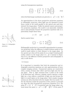 using the homogeneous equations:

                                                                    X
                                                                                    
                                                xs       −d 0 0 0  
                                                     
                                               ys  =  0            Y
                                                            −d 0 0    ,
                                                                     Z                           (5.2)
                                                s         0  0 1 0
                                                                      1

                                 where the ﬁnal image coordinates are given by ( x   y )t = ( xs
                                                                                               s
                                                                                                     ys t
                                                                                                      s ) .


                                 An approximation to the above perspective projection equations
                                 is orthographic projection, where light rays are assumed to travel
                                 from a point in the world parallel to the optical axis until they
                                 intersect the image plane. Unlike the pinhole camera and perspec-
                                 tive projection equations, this model is not physically realizable
                                 and is used primarily because the projection equations take on a
                                 particularly simple linear form:
             Y       y
                                                   x=X         and      y = Y.                     (5.3)
    P
                     p
Z                                And in matrix form:
                                                                           X
                                                                                
                             x
                 X                                   x           1 0    0  
                                                           =               Y                       (5.4)
Figure 5.3 Orthographic
                                                     y           0 1    0
                                                                           Z
projection
                                 Orthographic projection is a reasonable approximation to perspec-
                                 tive projection when the diﬀerence in depth between points in the
                                 world is small relative to their distance to the image plane. In
                                 the special case when all the points lie on a single frontal-parallel
                                                                             d
                                 surface relative to the image plane (i.e., Z is constant in Equa-
                                 tion (5.1)), the diﬀerence between perspective and orthographic is
                                 only a scale factor.

                                 5.2 Lenses

                                 It is important to remember that both the perspective and or-
                                 thographic projection equations are only approximations of more
                                 complex imaging systems. Commercial cameras are constructed
                                 with a variety of lenses that collect and focus light onto the im-
                                 age plane. That is, light emanates from a point in the world
             Y
                                 in all directions and, whereas a pinhole camera captures a single
                         y
                                 light ray, a lens collects a multitude of light rays and focuses the
    P
                                 light to a small region on the image plane. Such complex imaging
Z                                systems are often described with the simpler thin-lens model. Un-
                                 der the thin-lens model the projection of the central or principal
                                 ray obeys the rules of perspective projection, Equation (5.1): the
                                 point P = ( X Y Z )t is projected onto the image plane cen-
Figure 5.4 Thin lens
                                 tered about the point ( x y )t = ( −dX −dY )t . If the point P
                                                                        Z       Z


                                                                  40
 