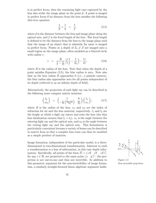 is in perfect focus, then the remaining light rays captured by the
lens also strike the image plane at the point p. A point is imaged
in perfect focus if its distance from the lens satisﬁes the following
thin-lens equation:
                             1   1            1
                               +         =      ,                      (5.5)
                             Z   d            f
where d is the distance between the lens and image plane along the
optical axis, and f is the focal length of the lens. The focal length
is deﬁned to be the distance from the lens to the image plane such
that the image of an object that is inﬁnitely far away is imaged
in perfect focus. Points at a depth of Zo = Z are imaged onto a
small region on the image plane, often modeled as a blurred circle
with radius r:
                             R           1   1               1
                 r =     1     1           −             −     ,       (5.6)
                         f   − Zo        f   Zo              d

where R is the radius of the lens. Note that when the depth of a
point satisﬁes Equation (5.5), the blur radius is zero. Note also
that as the lens radius R approaches 0 (i.e., a pinhole camera),
the blur radius also approaches zero for all points independent of
its depth (referred to as an inﬁnite depth of ﬁeld).

Alternatively, the projection of each light ray can be described in
the following more compact matrix notation:
               l2                    1              0         l1
                     =        1      n2 −n1         n1             ,   (5.7)
               α2            −R        n2           n2        α1
where R is the radius of the lens, n1 and n2 are the index of
refraction for air and the lens material, respectively. l1 and l2 are
the height at which a light ray enters and exits the lens (the thin
lens idealization ensures that l1 = l2 ). α1 is the angle between the
entering light ray and the optical axis, and α2 is the angle between
the exiting light ray and the optical axis. This formulation is
particularly convenient because a variety of lenses can be described
in matrix form so that a complex lens train can then be modeled
as a simple product of matrices.
                                                                                                  Y       y
Image formation, independent of the particular model, is a three-                  P1   P
dimensional to two-dimensional transformation. Inherent to such                          2   P3

a transformation is a loss of information, in this case depth infor-           Z
                                                                                                          p
mation. Speciﬁcally, all points of the form Pc = ( cX cY cZ )t ,                                              x
for any c ∈ R, are projected to the same point ( x y )t - the pro-                                    X

jection is not one-to-one and thus not invertible. In addition to              Figure 5.5
this geometric argument for the non-invertibility of image forma-              Non-invertible projection
tion, a similarly straight-forward linear algebraic argument holds.

                                    41
 
