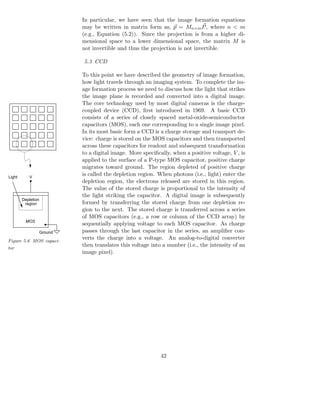 In particular, we have seen that the image formation equations
                             may be written in matrix form as, p = Mn×m P , where n < m
                             (e.g., Equation (5.2)). Since the projection is from a higher di-
                             mensional space to a lower dimensional space, the matrix M is
                             not invertible and thus the projection is not invertible.

                             5.3 CCD

                             To this point we have described the geometry of image formation,
                             how light travels through an imaging system. To complete the im-
                             age formation process we need to discuss how the light that strikes
                             the image plane is recorded and converted into a digital image.
                             The core technology used by most digital cameras is the charge-
                             coupled device (CCD), ﬁrst introduced in 1969. A basic CCD
                             consists of a series of closely spaced metal-oxide-semiconductor
                             capacitors (MOS), each one corresponding to a single image pixel.
                             In its most basic form a CCD is a charge storage and transport de-
                             vice: charge is stored on the MOS capacitors and then transported
                             across these capacitors for readout and subsequent transformation
                             to a digital image. More speciﬁcally, when a positive voltage, V , is
                             applied to the surface of a P-type MOS capacitor, positive charge
                             migrates toward ground. The region depleted of positive charge
Light      V
                             is called the depletion region. When photons (i.e., light) enter the
                             depletion region, the electrons released are stored in this region.
                             The value of the stored charge is proportional to the intensity of
                             the light striking the capacitor. A digital image is subsequently
        Depletion
         region              formed by transferring the stored charge from one depletion re-
                             gion to the next. The stored charge is transferred across a series
                             of MOS capacitors (e.g., a row or column of the CCD array) by
         MOS
                             sequentially applying voltage to each MOS capacitor. As charge
                    Ground   passes through the last capacitor in the series, an ampliﬁer con-
Figure 5.6 MOS capaci-
                             verts the charge into a voltage. An analog-to-digital converter
tor
                             then translates this voltage into a number (i.e., the intensity of an
                             image pixel).




                                                              42
 